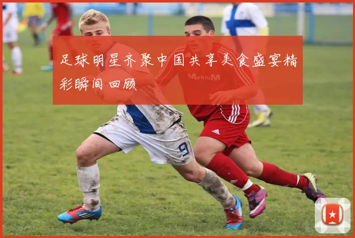 足球明星齐聚中国共享美食盛宴精彩瞬间回顾