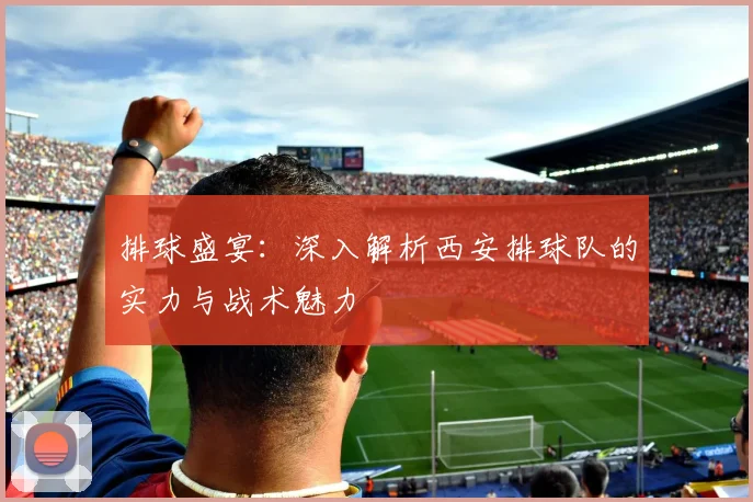 排球盛宴：深入解析西安排球队的实力与战术魅力