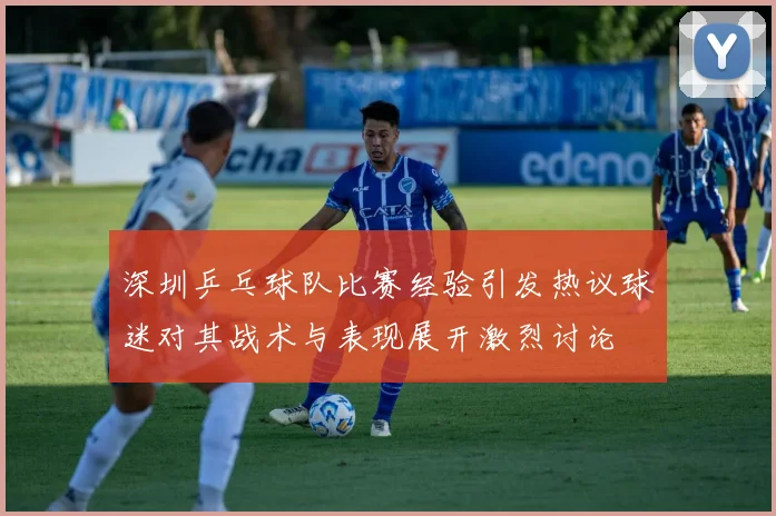 深圳乒乓球队比赛经验引发热议球迷对其战术与表现展开激烈讨论