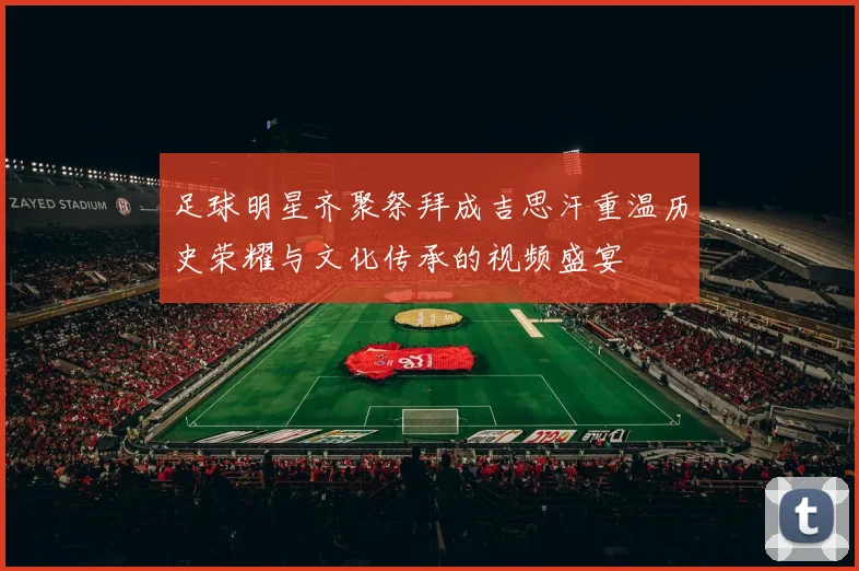足球明星齐聚祭拜成吉思汗重温历史荣耀与文化传承的视频盛宴