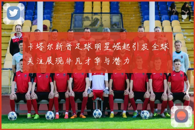 卡塔尔新晋足球明星崛起引发全球关注展现非凡才华与潜力