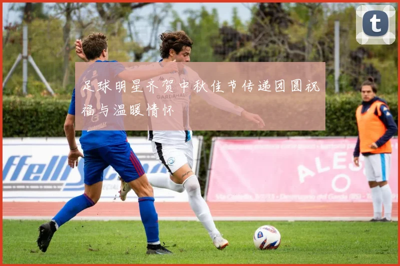 足球明星齐贺中秋佳节传递团圆祝福与温暖情怀