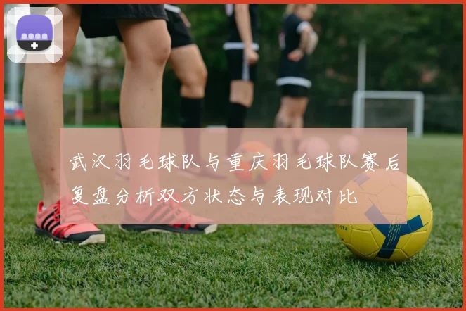 武汉羽毛球队与重庆羽毛球队赛后复盘分析双方状态与表现对比