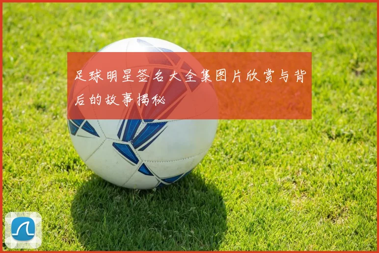 足球明星签名大全集图片欣赏与背后的故事揭秘