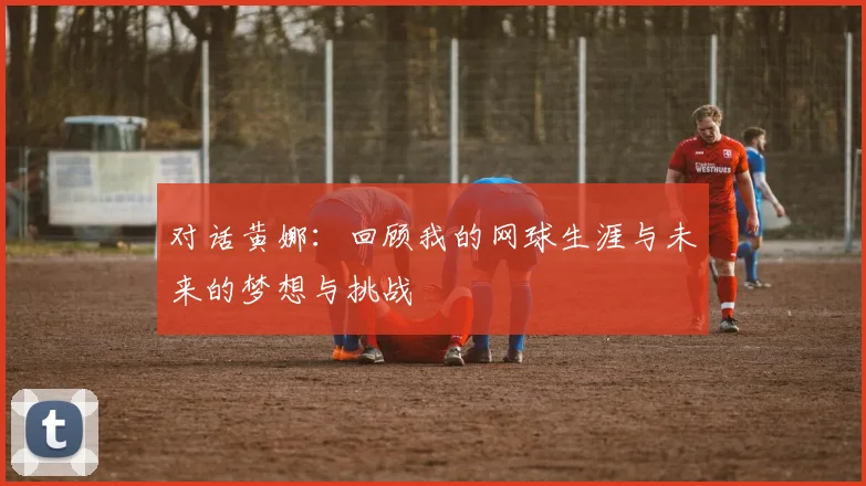 对话黄娜：回顾我的网球生涯与未来的梦想与挑战