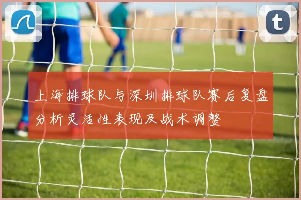 上海排球队与深圳排球队赛后复盘分析灵活性表现及战术调整