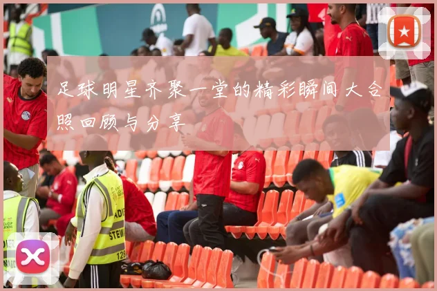 足球明星齐聚一堂的精彩瞬间大合照回顾与分享