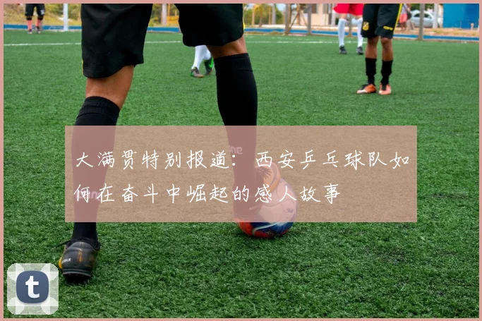 大满贯特别报道：西安乒乓球队如何在奋斗中崛起的感人故事