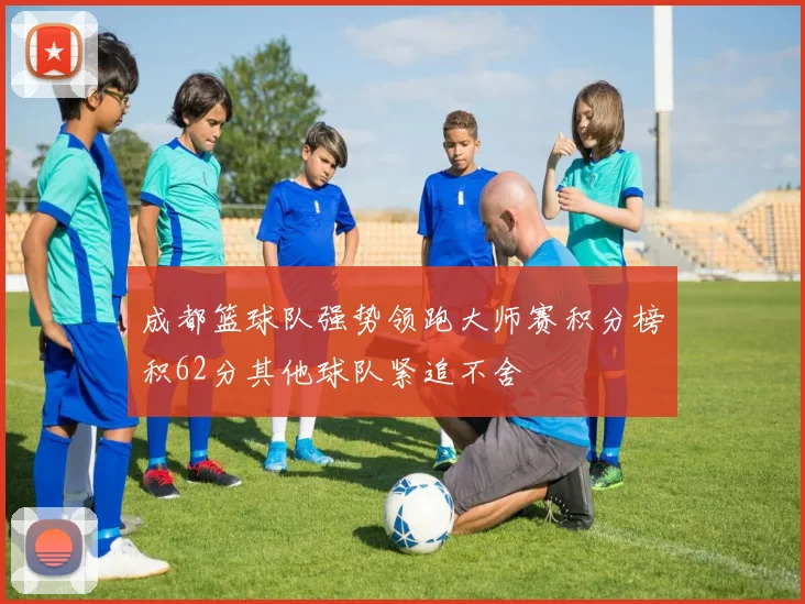 成都篮球队强势领跑大师赛积分榜积62分其他球队紧追不舍