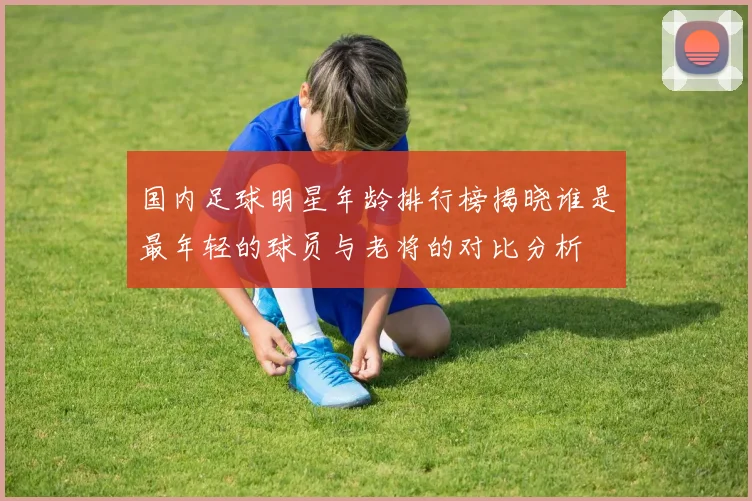 国内足球明星年龄排行榜揭晓谁是最年轻的球员与老将的对比分析