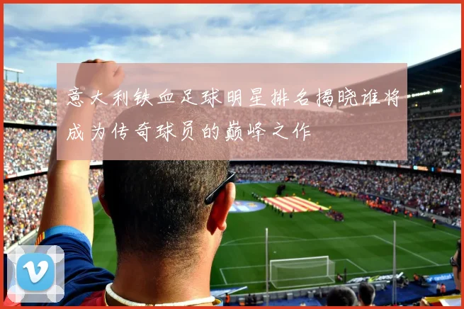 意大利铁血足球明星排名揭晓谁将成为传奇球员的巅峰之作