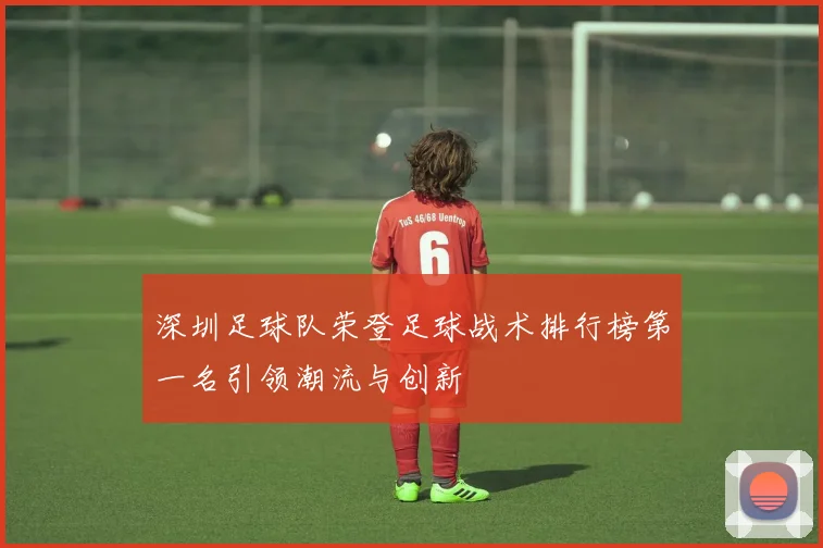 深圳足球队荣登足球战术排行榜第一名引领潮流与创新