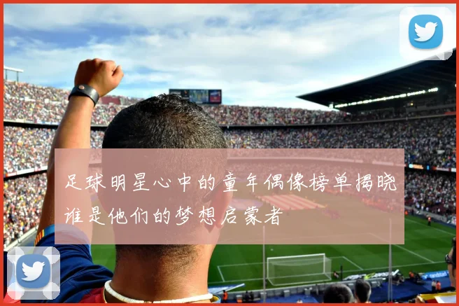 足球明星心中的童年偶像榜单揭晓谁是他们的梦想启蒙者