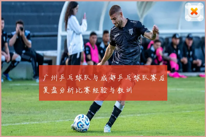 广州乒乓球队与成都乒乓球队赛后复盘分析比赛经验与教训