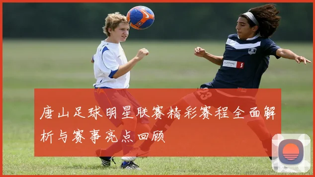 唐山足球明星联赛精彩赛程全面解析与赛事亮点回顾