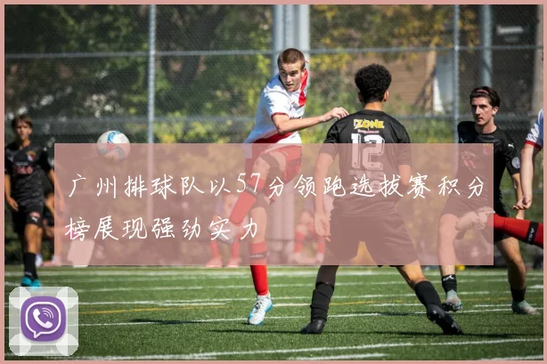 广州排球队以57分领跑选拔赛积分榜展现强劲实力