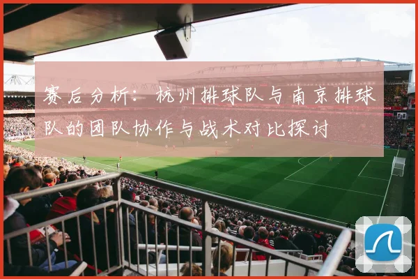 赛后分析：杭州排球队与南京排球队的团队协作与战术对比探讨