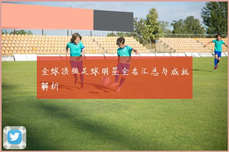 全球顶级足球明星全名汇总与成就解析