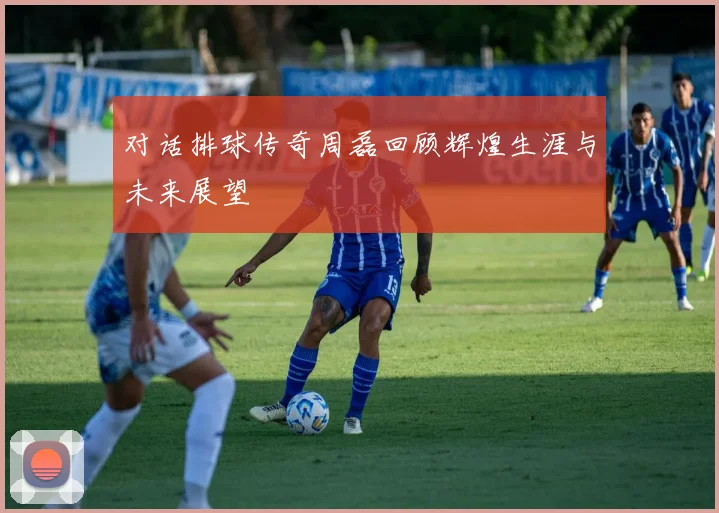 对话排球传奇周磊回顾辉煌生涯与未来展望