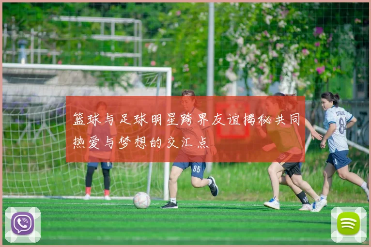 篮球与足球明星跨界友谊揭秘共同热爱与梦想的交汇点