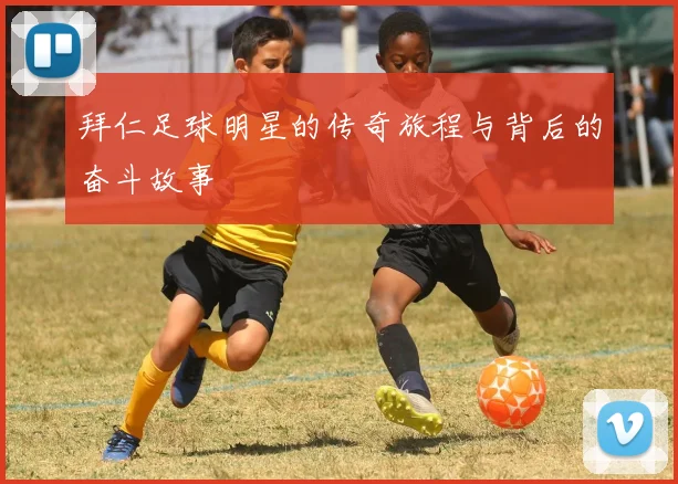 拜仁足球明星的传奇旅程与背后的奋斗故事