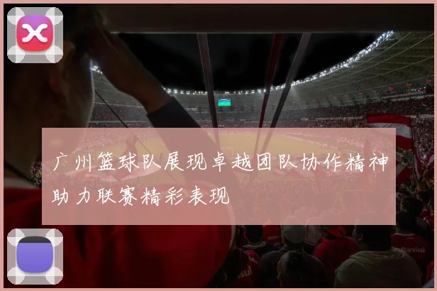 广州篮球队展现卓越团队协作精神助力联赛精彩表现