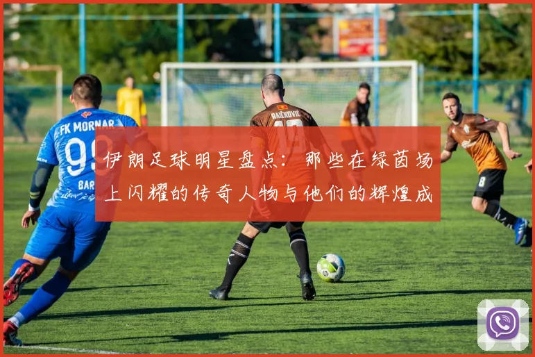 伊朗足球明星盘点：那些在绿茵场上闪耀的传奇人物与他们的辉煌成就