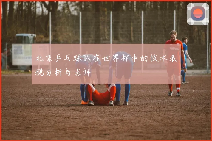 北京乒乓球队在世界杯中的技术表现分析与点评