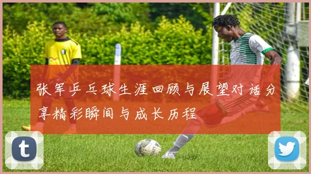 张军乒乓球生涯回顾与展望对话分享精彩瞬间与成长历程