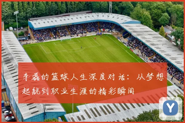 李磊的篮球人生深度对话：从梦想起航到职业生涯的精彩瞬间