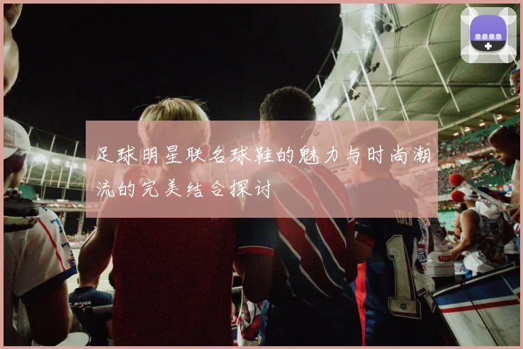 足球明星联名球鞋的魅力与时尚潮流的完美结合探讨