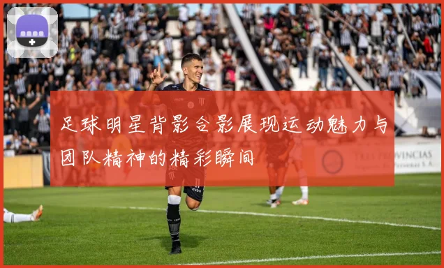 足球明星背影合影展现运动魅力与团队精神的精彩瞬间