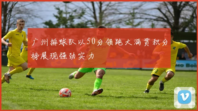 广州排球队以50分领跑大满贯积分榜展现强劲实力