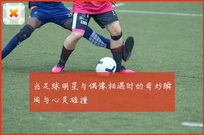 当足球明星与偶像相遇时的奇妙瞬间与心灵碰撞