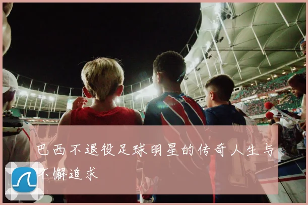 巴西不退役足球明星的传奇人生与不懈追求