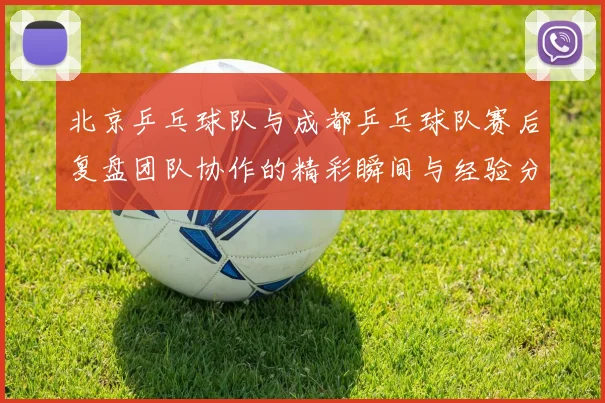 北京乒乓球队与成都乒乓球队赛后复盘团队协作的精彩瞬间与经验分享