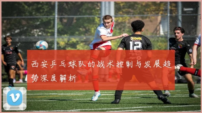 西安乒乓球队的战术控制与发展趋势深度解析