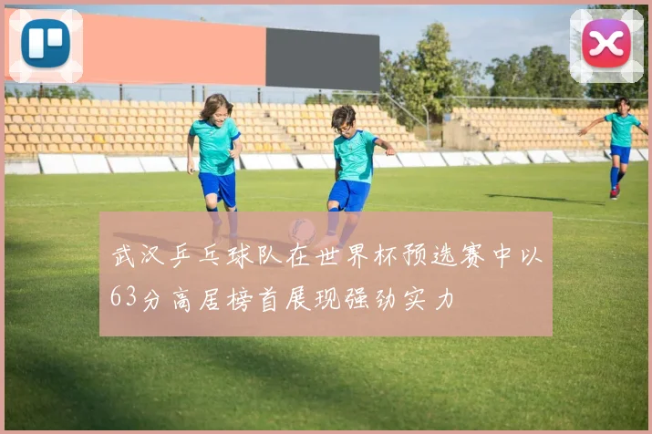 武汉乒乓球队在世界杯预选赛中以63分高居榜首展现强劲实力