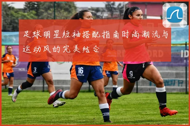 足球明星短袖搭配指南时尚潮流与运动风的完美结合