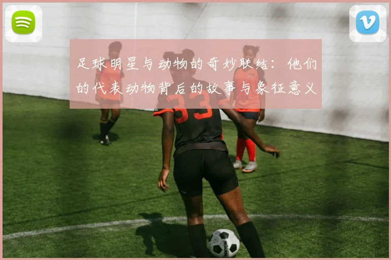 足球明星与动物的奇妙联结：他们的代表动物背后的故事与象征意义