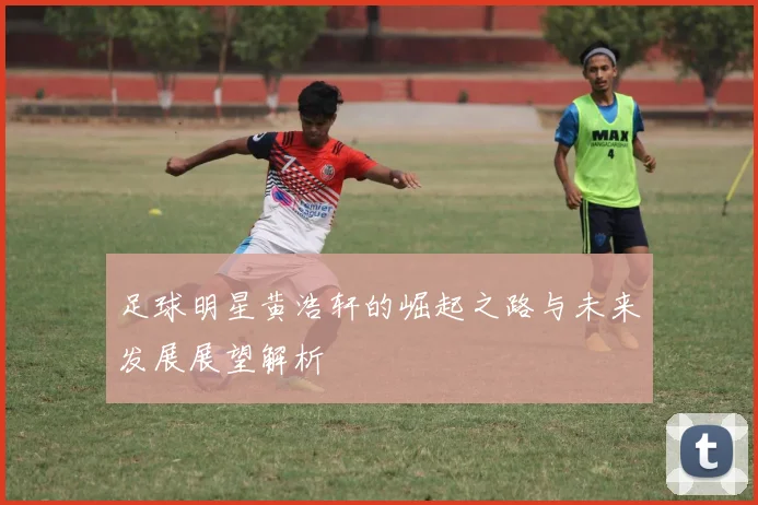 足球明星黄浩轩的崛起之路与未来发展展望解析
