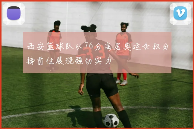 西安篮球队以76分高居奥运会积分榜首位展现强劲实力