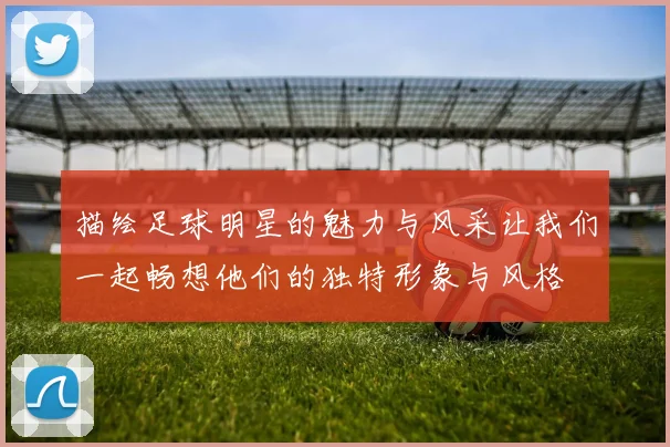描绘足球明星的魅力与风采让我们一起畅想他们的独特形象与风格
