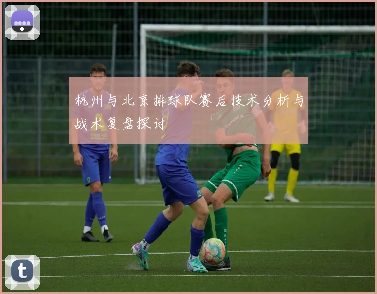 杭州与北京排球队赛后技术分析与战术复盘探讨