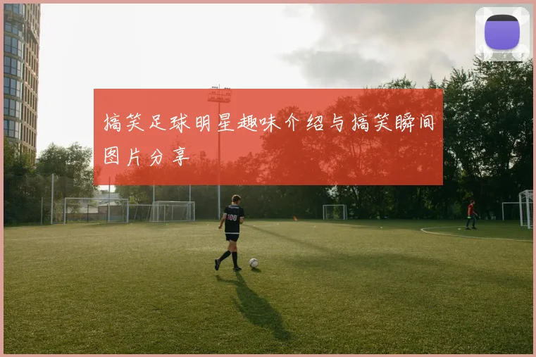 搞笑足球明星趣味介绍与搞笑瞬间图片分享