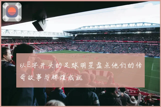 以E字开头的足球明星盘点他们的传奇故事与辉煌成就