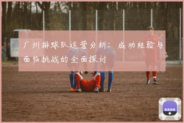 广州排球队运营分析：成功经验与面临挑战的全面探讨