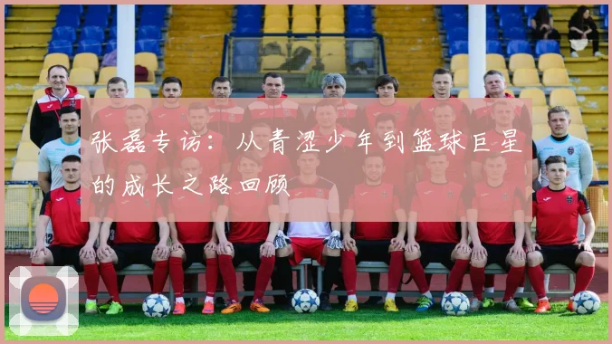 张磊专访：从青涩少年到篮球巨星的成长之路回顾