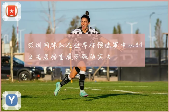 深圳网球队在世界杯预选赛中以84分高居榜首展现强劲实力