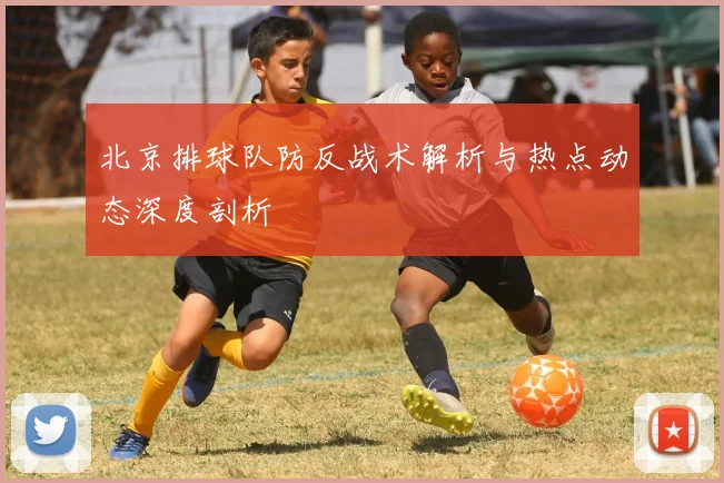 北京排球队防反战术解析与热点动态深度剖析